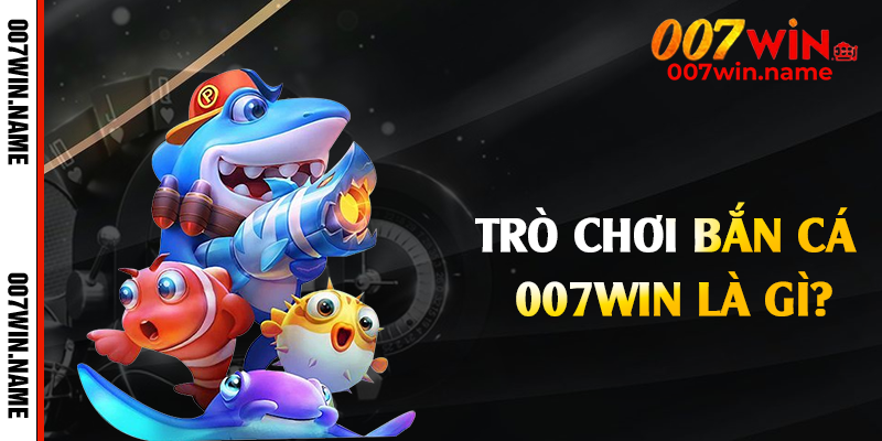 Trò chơi bắn cá 007win là gì?